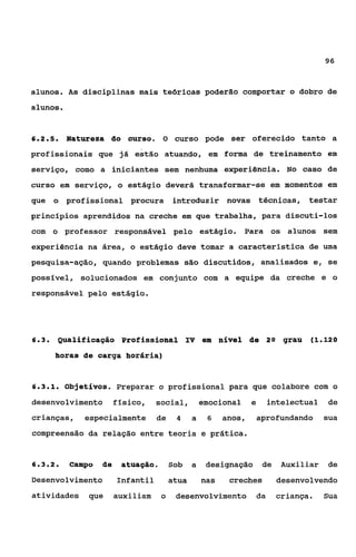 96



alunos. A s disciplinas mais teóricas poderão comportar o dobro de
alunos.


625
 ...       Natureaa do curso. O curso pode ser oferecido tanto a
profissionais que já estão atuando, em forma de treinamento em
serviço, corno a iniciantes sem nenhuma experiência. No caso de
curso em serviço, o estágio deverá transformar-se em momentos em
que o profissional procura introduzir novas técnicas, testar
principios aprendidos na creche em que trabalha, para discuti-los
com o professor responsável pelo estágio. Para os alunos sem
experiência na área, o estágio deve tomar a característica de uma
pesquisa-ação, quando problemas são discutidos, analisados e, se
possível, solucionados em conjunto com a equipe da creche e o
responsável pelo estágio.




6.3.     QualifiCaÇáQ Profissional IV eua nível de 2n grau (1.120
         horas de carga horápia)


6.3.1.     Objetivos. Preparar o profissional para que colabore com o
desenvolvimento fisico, social, emocional e                          intelectual de
crianças,      especialmente de           4     a    6    anos,   aprofundando   sua
compreensão da relação entre teoria e prática.


6.3.2.      Campo   de    atuagáo.       Sob a      designação de Auxiliar       de
Desenvolvimento          infantil        atua       nas    creches    desenvolvendo
atividades que           auxiliam    o    desenvolvimento da          criança.   Sua
 