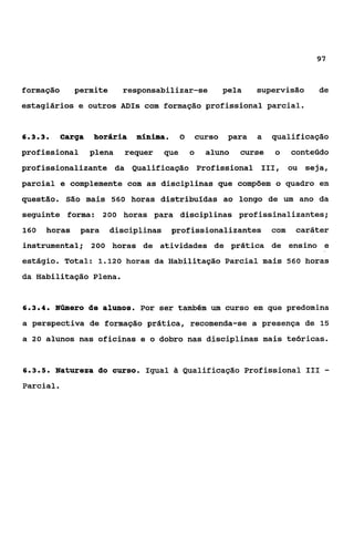 97



formação       permite     responsabilizar-se                pela    supervisão     de
estagiários e outros ADis com formação profissional parcial.


633
 ...     Carga    horária     minha.         O       curso    para   a   qualificação
profissional      plena     requer     que       o     aluno    curse    o     conteúdo
profissionalizante da Qualificação Profissional 111, ou seja,
parcial e complemente com as disciplinas que compõem o quadro em
questão. São mais 560 horas distribuídas ao longo de um ano da
seguinte forma: 200 horas para disciplinas profissinalizantes;
160    horas    para     disciplinas    profissionalizantes              com   caráter
instrumental; 200 horas de atividades de prática de ensino e
estágio. Total: 1.120 horas da Habilitação Parcial mais 560 horas
da Habilitação Plena.


634
 ...    Número de alunos. Por ser também um curso em que predomina
a perspectiva de formação prática, recomenda-se a presença de 15
a 20 alunos nas oficinas e o dobro nas disciplinas mais teóricas.


635
 ...    Natureza do curso. Igual             Qualificação Profissional I11           -
Parcial.
 