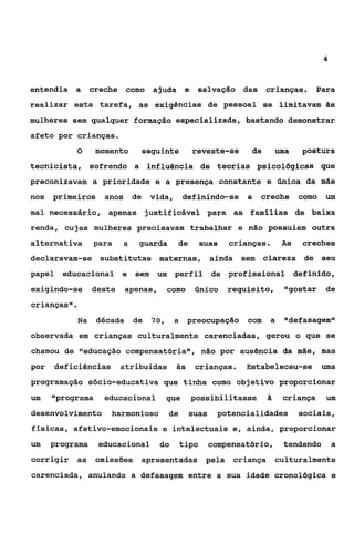 4



entendia a       creche como ajuda e              salvação das        crianças.       Para
realizar esta tarefa, as exigências de pessoal se limitavam I s
mulheres sem qualquer formação especializada, bastando demonstrar
afeto por crianças.
            O     momento         seguinte       reveste-se      de        uma    postura
tecnicista, sofrendo a influência de teorias psicológicas que
preconizavam a prioridade e a presença constante e Gnica da mãe
nos   primeiros     anos     de    vida,       definindo-se     a   creche        como um
mal necessário, apenas justificável para as famllias de baixa
renda, cujas mulheres precisavam trabalhar e não possuiam outra
alternativa      para    a    guarda       de        suas   crianças.       As    creches
declaravam-se substitutas maternas, ainda sem clareza de seu
papel    educacional e sem um perfil de profissional                             definido,
exigindo-se      deste     apenas,       como    Gnico      requisito,       'Igostar de
crianças    .
            Na    década     de    70,     a preocupação        com    a     lldefasagemll
observada em crianças culturalmente carenciadas, gerou o que se
chamou de lteducação compensatória11,não por ausência da mãe, ma8
por     deficiências     atribuidas        às    crianças.      Estabeleceu-se         uma
programação sócio-educativa que tinha como objetivo proporcionar
um    siprograma educacional             que    possibilitasse         3    criança     um
desenvolvimento      harmonioso          de     suas    potencialidades           sociais,
físicas, afetivo-emocionais e intelectuais e, ainda, proporcionar
um    programa    educacional        do       tipo     compensatório,       tendendo       a
corrigir as       omissões    apresentadas pela              criança       culturalmente
carenciada, anulando a defasagem entre a sua idade cronológica e
 