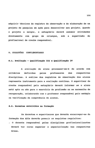 106



adquirir técnicas de registro de observação e de elaboração de um
projeto de pesquisa em ação para desenvolver seu projeto. Quando
o projeto         o    exigir,    o    estagiário    deverá     assumir    atividades
diretamente           com   grupo      de     crianças,   sob    a   supervisão     do
profissional de creche responsável.




8.   SUGESTÕES         COMPLEMENTARES


81
 ..      Avaliagáo      - QuaLificagão 1x1 e Qualificação IV
              A       avaliação   do    aluno    processar-se-á      de    acordo   com
critérios          definidos          pelos     professores      das      respectivas
disciplinas. A análise dos registros de observação dos alunos
representa instrumento para a avaliação contínua.                    O   supervisor de
creche responsável pelo estagiário deverá informar se o aluno
está apto ou não para o exercício da profissão ou se necessita de
recuperação, colaborando com o pro£essor responsável pelo estágio
na verificação da competência do alunos.


82
 ..      Docentes envolvidos na fornação


              Os      docentes e supervisores que deverão encarregar-se da
formação dos ADIs deverão possuir os seguintes requisitos:
.    O   docente responsável pelas disciplinas profissionalizantes
     deverá ter curso superior e especialização nas respectivas
     áreas.
 