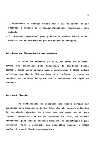 107



.    O supervisor do estágio deverá ser o ADI da creche em que

    ocorrerá o estágio ou o pedagogo/psicólogo responsável pela
    unidade.
.    O     docente responsável pela prática de ensino deverá manter
    contato com as unidades em que são feitos os estágios.




03
 ..      Recursos financeiros e manteneüores


               O   curso de formação de ADIs, em nível de             2Q    grau,
deverá       ser    financiado    pela   Secretaria    de   Bem-Estar       Social
(SEBES), tendo verba própria para a manutenção. A SEBES poderá
solicitar auxílio da Universidade para                implantar o     curso ou
realizar um trabalho integrado com a Secretaria Municipal de
Educação.




84
 ..       certificação


               Os certificados de conclusão dos cursos deverão ser
expedidos pela Secretaria do Bem-Estar Social, segundo critérios
da       legislação vigente.      Os   alunos que     não possuírem     1Q grau
completo receberão atestado de conclusão de curso, em caráter
provisório, para fins de ascensão funcional na instituição 2 qual
pertencem.         Após   a   conclusão dos   requisitos gerais,        a    SEBES
conferirá o certificado correspondente.
 