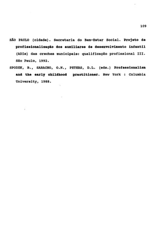 109



SÃO    PAULO (cidade). Secretaria do Bem-Estar Social. Projeto âe
  profissionaliaapâo dos auxiliares âe desenvolvimento infantil
      (ADIs) das creches municipais: qualificação profissional 111.
      São Paulo, 1992.
SPODEK, B ,
         .      SARACHO,   O.N.,   PETERS, D L
                                            ..   (eds.) Professionalism
   and the early ohildhood          praotitioner. Neu York : Columbia
   University, 1988.
 