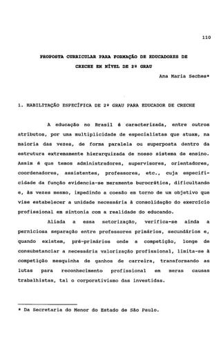 110



         PROPOSTA CURRICULAR PARA FORMAÇ%O DE EDUCADORES DE

                     CRECHE EM NfVEL DE 2Q GRAU
                                                     Ana Maria Seches*




1 HABILITAÇÃO ESPECfFICA DE 2 Q GRAU PARA EDUCADOR DE CRECHE
 .


           A educação no Brasil é caracterizada, entre outros
atributos, por uma multiplicidade de especialistas que atuam, na
maioria das vezes, de forma paralela ou superposta dentro da
estrutura extremamente hierarquizada de nosso sistema de ensino.
Assim 6 que temos administradores, supervisares, orientadores,
coordenadores, assistentes, professores, etc.,           cuja especifi-
cidade da função evidencia-se meramente burocrática, dificultando
e, às vezes mesmo, impedindo a coesão em torno de um objetivo que
vise estabelecer a unidade necessária      consolidação do exercício
profissional em sintonia com a realidade do educando.
           Aliada   a   essa   setorização,     verifica-se      ainda    a
perniciosa separação entre professores primários, secundários e,
quando    existem, pré-primários   onde    a    competição, longe de
consubstanciar a necessária valorização profissional, limita-se ã
competição mesquinha de ganhos de carreira, transformando as
lutas    para   reconhecimento   profissional       em   meras     causas
trabalhistas, tal o corporativismo das investidas.




*   Da Secretaria do Menor do Estado de   São   Paulo.
 