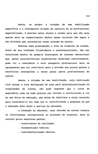 111



          .Assim,    ao   propor    a   criação   de   uma   habilitação
específica e a consequente criação da carreira de um profissional
especializado, é preciso estar atento e cuidar para que não seja
apenas mais um compartimento dentro desse universo tão amplo e
tão dividido que caracteriza nosso sistema de ensino.
          Reforça essa preocupação o fato do trabalho em creche,
fruto de sua tradição filantrópica e assistencialista, não ser
valorizado dentro da própria hierarquia do sistema educacional
que, pelas características corporativas referidas anteriormente,
pode vir a considerar a nova categoria profissional mais um
agrupamento que vai contribuir para a divisão dos poucos ganhos e
beneflcios    conseguidos a    duras penas    pelos    profissionais     do
ensino.
          Assim, a criação de uma habilitação, cuja efetivaçáo
virá coroar a luta deflagrada há anos pela profissionalizaçáo do
trabalhador    de   creche,   não   pode   esquecer    que   D   curso   de
magistério como um todo precisa ser revisto e revitalizado & luz
de uma Ótica de educação, que deixe de idealizar o aluno concreto
para considerá-lo tal como ele é, concretizando a premissa de que
a educação deve estar a serviço do educando.
          A formação do educador, seja através de cursos formais
ou intervenções concomitantes ao processo de trabalho, deve se
nortear pelos seguintes pontos:
              conhecimento da realidade;
             . fundamentação teórica;
             . instrumentaiização técnica.
 