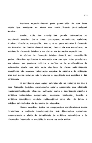 112



             Nenhuma          especialização pode           prescindir de uma     base
comum      que       assegure       ao    aluno   uma    identificação profissional
básica e
             Assim,          além        das   disciplinas      gerais   constantes    no
curricuio regular              (tais corno, português, matemática,             quimica,
física, história, geografia, etc.),                     o 2 Q grau voltado ài formação
de Educador de Creche deverá conter, dentro da sua estrutura, um
núcleo de formação básica e um núcleo de formação específica.
                 O       núcleo de       formação básica     deverá ser constituido
pelas ciências aplicadas â educação uma vez que pode propiciar,
ao aluno, uma postura critica e reflexiva da problemática da
educação, desde que não                    seja abordada de        forma estritamente
dogmática tão somente veiculando modelos da escola e de criança,
que por serem modelos não traduzem a realidade das escolas e das
crianças.
                 O curriculo deve estar estruturado no intuito de que a

uma formação teórica consistente esteja associada uma adequada
instrumentalização técnica, evitando tanto a teorização quanto a
prática      pedagógica             mecanizada,     devendo,      portanto,   teoria    e
prática constituir unidade indissolúvel pois são, de fato, o
núcleo articulador da formação do educador.
                 Nesse sentido, todos os componentes curriculares devem
trabalhar            a    unidade    teoria-prática       sob    diferentes   aspectos,
assegurando a visão de totalidade da prática pedagógica e da
formação, buscando o equilíbrio entre os dois pólos.
 