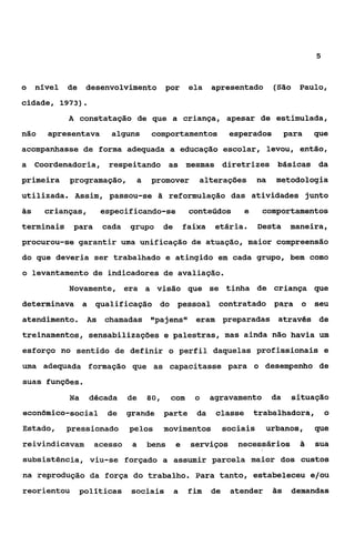 5



o    nível   de    desenvolvimento por               ela    apresentado         (São Paulo,
cidade, 1973).
             A constatação de que a criança, apesar de estimulada,
não    apresentava        alguns      comportamentos              esperados          para   que
acompanhasse de forma adequada a educação escolar, levou, então,
a Coordenadoria, respeitando as mesmas diretrizes básicas da
primeira     programação,        a   promover          alterações          na   metodologia
utilizada. Assim, passou-se Zi reformulação das atividades junto
às     crianças,        especificando-se             conteúdos       e      comportamentos
terminais     para      cada   grupo       de       faixa    etária.       Desta      maneira,
procurou-se garantir uma unificação de atuação, maior compreensão
do que deveria ser trabalhado e atingido em cada grupo, bem como
o levantamento de indicadores de avaliação.
             Novamente, era a visão que se tinha de criança que
determinava a        qualificação do pessoal contratado para                            o seu
atendimento.       As   chamadas t8pajens1g eram preparadas através de
treinamentos, sensabilizações e palestras, mas ainda não havia um
esforço no sentido de definir o perfil daquelas profissionais e
uma adequada formação que as capacitasse para o desempenho de
suas funções.
             Na     década     de    80,    com       o     agravamento         da    situação
econômico-social         de    grande      parte       da    classe      trabalhadora,          O

Estado,      pressionado       pelos       movimentos            sociais    urbanos,        que
reivindicavam        acesso     a    bens       e    serviços       necessários         5   sua
subsistência, viu-se forçado a assumir parcela maior dos custos
na reprodução da força do trabalho. Para tanto, estabeleceu e/ou
reorientou        políticas     sociais         a    fim    de    atender       ãs    demandas
 