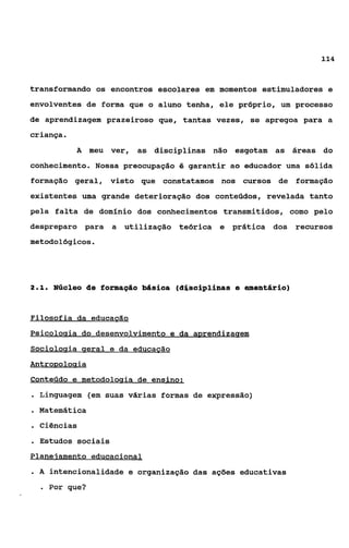 114



transformando os encontros escolares em momentos estimuladores e
envolventes de forma que o aluno tenha, ele próprio, um processo
de aprendizagem prazeiroso que, tantas vezes, se apregoa para a
criança    .
               A meu ver,   as disciplinas não esgotam as áreas do
conhecimento. Nossa preocupação é garantir ao educador uma sólida
formação geral, visto que constatamos nos cursos de formação
existentes uma grande deterioração dos conteúdos, revelada tanto
pela falta de domínio dos conhecimentos transmitidos, como pelo
despreparo para      a utilização teórica e prática dos recursos
metodológicos.




21
 ..     Núelee de formagão M s i a a (d%Cciplinas e wentário)


Filosofia da educagão
P
Sociolocria geral e da educacão
AntroRoiocria
Conteúdo e metodoloqia de ensino:
. Linguagem (em suas várias formas de expressão)
. Matemática
. Ciências
. Estudos sociais
Planejamento educacional
.A      intencionalidade e organização das ações educativas
    e   Por que?
 