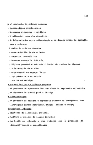 116



A alimentaeão da crianca peuuena

. Necessidades nutricionais
. Programa alimentar - cardápio
.O    alimentar como ato educativo
.A     interpelação entre alimentação e as demais áreas de trabalho
     com a criança-
 A satide da crianca neuuena
 o   Obervação diária da criança
 . Aspectos    imunoiógicos
 o    Doenças comuns da.infância
 . Higiene pessoal    e ambiental, incluindo rotina de limpeza
 . A lavanderia da creche
 . Organização do espaço físico
 . Equipamentos e materiais
 . Rotina do serviço.                                                    -

A matemática para a crianca Demena
.O     processo de apreensão dos conteúdos da expressão matemática
.O     conceito de número para a criança
A arte-educacáo
.O     processo de criação e expressão através da integração        das
     linguagens (artes plásticas, música, teatro e dança).
Literatura infantil
. História da literatura infantil
. Leitura e análise de livros infantis
. As    histórias infantis e   sua   relação   com   o   processo   de
     desenvolvimento e aprendizagem.
 
