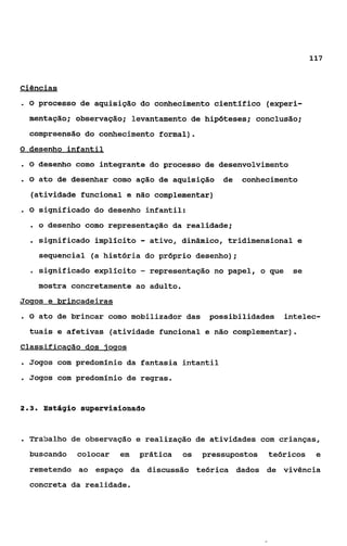 117


Ciências
.O      processo de aquisição do conhecimento científico (experi-
    mentação; observação; levantamento de hipóteses; conclusão;
    compreensão do conhecimento formal).
O desenho infantil

.O      desenho como integrante do processo de desenvolvimento
.O      ato de desenhar como ação de aquisição      de   conhecimento
    (atividade funcional e não complementar)
.O      significado do desenho infantil:
    . o desenho como representação da realidade;
    . significado implícito - ativo, dinâmico, tridimensional e
        sequencial (a história do próprio desenho);
    o   significado expllcito   -   representação no papel, o que   se
        mostra concretamente ao adulto.
Joqos e brincadeiras
.O      ato de brincar como mobilizador das      possibilidades   intelec-
    tuais e afetivas (atividade funcional e não complementar).
Classificacão dos ioqos
. Jogos com predomínio da       fantasia intantil
a   Jogos com predomínio de regras.


23
 ..      Estágio supervisionado



. Trabalho de observação e realização de atividades com crianças,
    buscando    colocar   em    prática    os   pressupostos   teóricos    e
    remetendo ao espaço da discussão teórica dados de vivência
    concreta da realidade.
 