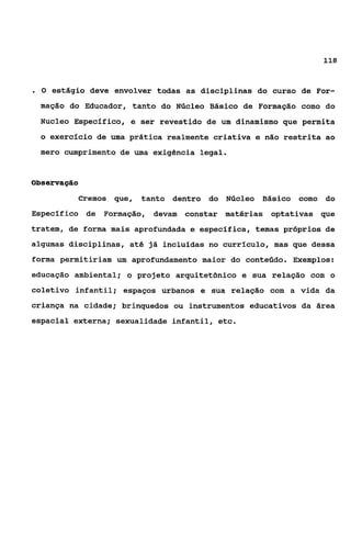118


.O   estágio deve envolver todas as disciplinas do curso de For-
 mação do Educador, tanto do Núcleo Básico de Formação como do
 Nucleo Especlfico, e ser revestido de um dinamismo que permita
  o exercício de uma prática realmente criativa e não restrita ao
 mero cumprimento de uma exigência legal.


ôbservagáo

          Cremos que,   tanto dentro do Núcleo   Básico como do
Especifico de Formação, devam constar matérias optativas que
tratem, de forma mais aprofundada e específica, temas próprios de
algumas disciplinas, até já incluídas no currículo, mas que dessa
forma permitiriam um aprofundamento maior do conteúdo. Exemplos:
educação ambiental; o projeto arquitetônico e sua relação com o
coletivo infantil; espaços urbanos e sua relação com a vida da
criança na cidade; brinquedos ou instrumentos educativos da área
espacial externa; sexualidade infantil, etc.
 