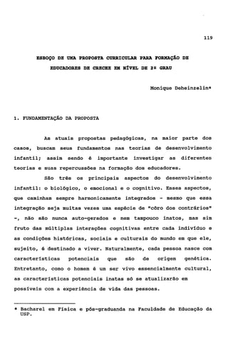 119



           ESBOÇO DE UMA PROPOSTA CURRICULAR PARA FORMAÇÁO DE
               EDUCADORES DE CRECHE EM NÍVEL DE 2 9 GRAU


                                                      Monique Deheinzelin*




1 FUNDAMENTAÇÁO DA PROPOSTA
 .



             As atuais propostas pedagógicas, na maior parte dos
casos, buscam     seus fundamentos nas teorias de desenvolvimento
infantil;     assim   sendo   é   importante investigar       as   diferentes
teorias e suas repercussões na formação dos educadores.
             São três   os principais aspectos do            desenvolvimento
infantil: o biolbgico, o emocional e o cognitivo. Esses aspectos,
que caminham sempre harmonicamente integrados            -   mesmo que essa
integração seja muitas vezes uma espécie de "côro dos contrários"
-,   não são nunca auto-gerados e nem tampouco inatos, mas sim
fruto das múltiplas interaçóes cognitivas entre cada indivíduo e
as condições históricas, sociais e culturais do mundo em que ele,
sujeito, 6 destinado a viver. Naturalmente, cada pessoa nasce com
características       potenciais     que   são   de     origem      genética.
Entretanto, como o homem é um ser vivo essencialmente cultural,
as caracteristicas potenciais inatas só se atualizarão em
possíveis com a experiência de vida das pessoas.


*   Bacharel em Física e pbs-graduanda na Faculdade de Educação da
    USP.
 