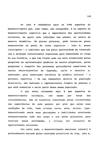 12o



            Se      isto     é    verdadeiro             para    os     três       aspectos       do
desenvolvimento que, como vimos, são integrados, é no aspecto do
desenvolvimento cognitivo que a                      importância das oportunidades
culturais, às quais cada indivíduo tem acesso,                                   se revela de
maneira    dramática.        hi poucas          palavras,          pode      tornar-se      pouco
desenvolvido        do    ponto     de       vista       cognitivo       -     isto   6, POUCO
inteligente     -   o indivlduo que tem pouca oportunidade de interação
com a produção culturalmente organizada pela humanidade ao longo
de sua história, o que tem ficado cada vez mais evidenciado pelas
pesquisas em epistemologia genética da escola piagetiana, pelas
pesquisas a respeito dos processos psicológicos superiores da
escola     sócio-histdrica              de    Vygotsky,          Luria       e     Leontiev       e,
sobretudo, pela observação cotidiana de miséria cultural                                      -    e
portanto cognitiva           -    de uma esmagadora maioria da população
brasileira, não bastasse o impressionante flagelo da pobreza a
que está submetida a maior parte dessa mesma população.
            O       que    estou        afirmando         aqui     é      que      aspectos       do
desenvolvimento            biológico,           até        mesmo         por        força      das
circunstâncias, têm um histórico ocasionado pelas vicissitudes
nas   experiências         de     cada       pessoa:       por    pior       gue    sejam     suas
condições    de      vida,       toda    criança         corre,       pula,      brinca,    joga,
desenvolvendo assim              suas    percepções e            habilidades          envolvendo
necessariamente todo              seu    corpo       e    sua mente          pulsantes;       para
realizar     essas         atividades,          a        criança       não       necessita        de
oportunidades escolares.
            Por outro lado, o desenvolvimento emocional infantil 6
profundamente marcado pelas condições primitivas de vida, isto é,
 