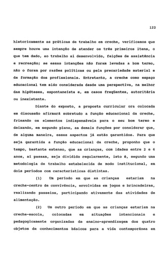 122



historicamente as práticas de trabalho em creche, verificamos que
sempre houve uma intenção de atender os três primeiros itens, o
que tem dado, ao trabalho ai desenvolvido, feições de assistência
e recreação; se essas intenções não foram levadas a bom termo,
não o foram por razões pollticas ou pela precariedade material e
de formação dos profissionais. Entretanto, a creche como espaço
educacional tem sido considerada desde uma perspectiva, na melhor
das hipóteses, espontanelsta e, em casos freqüentes, autoritária
ou inexistente.
          Diante do exposto, a proposta curricular ora colocada
em discussão afirmará sobretudo a função educacional da creche,
frisando os elementos indispensáveis para o seu bom termo e
deixando, em segundo plano, as demais funções por considerar que,
de alguma maneira, esses aspectos já estão garantidos. Para que
seja garantida a função educacional da creche, proponho que o
tempo, bastante extenso, que as crianças, com idades entre 2 e 6
anos, aí passam, seja dividido regularmente, isto é, segundo uma
metodologia de trabalho estabelecida de modo institucional, em
dois períodos com caracteristicas distintas.
          (1)     Um perlodo em que as crianças     estariam    na
creche-centro de convivência, envolvidas em jogos e brincadeiras,
realizando passeios, participando ativamente das atividades de
alimentação.
          (2)     Um outro período em que as crianças estariam na
creche-escola,     colocadas   em    situações   intencionais    e
pedagogicamente organizadas de ensino-aprendizagem    dos quatro
objetos de conhecimentos básicos para a vida contemporânea em
 