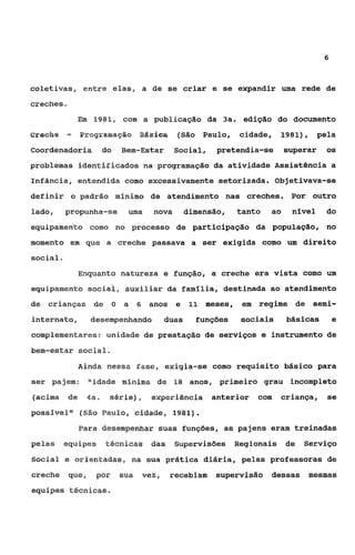 6



coletivas, entre elasg a de se criar e se expandir uma rede de
creches   D




                  Em 1981, com a publicação da 3a. edição do documento
~reehe        -    Programap&o       B&sica    (São Paulo,      cidade,     1981),    pela
Coordenadosia             do   Bem-Estar       Social,    pretendia-se       superar    08

problemas identificados na programação da atividade Assistência a
Infância, entendida como excessivamente setorizada. Objetivava-se
definir o padráo mínimo de atendimento nas creches.                           Por outro

lado,     propunha-se           uma     nova       dimensão,    tanto   ao    nível     do
equipamento como no processo de participação da população, no
momento em que a creche passava a ser exigida como um direito
social

                   Enquanto natureza e função, a creche era vista como um
equipamento soeiai I auxiliar da famflia, destinada ao atendimento
de crianças de O               a 6 anos e           %I meses,    em   regime de Semi-
internato,           desempenhando          duas     funções    sociais      básicas       e
complementares: unidade de prestação de serviços e instrumento de
bem-estar social.

                  Ainda nessa Esse, exigia-se como requisito básico para
ser pajem:           OPidade winima de         18 anos, primeiro grau         incompleto
(acima        de    4a,    série),     eqeriência        anterior     com   criança,    se
possivelqo (135s Paulo, d d a d e , 1981).
                   Para desempenhar suas funções, as pajens eram treinadas
pelas    equipes          técnicas     das     Supervisóes Regionais         de   Serviço
Social e orientadas, na sua prática diária, pelas professoras de
creche        que,    por      sua   vez,     recebiam   supervisão     dessas    mesmas
equipes técnicas.
 
