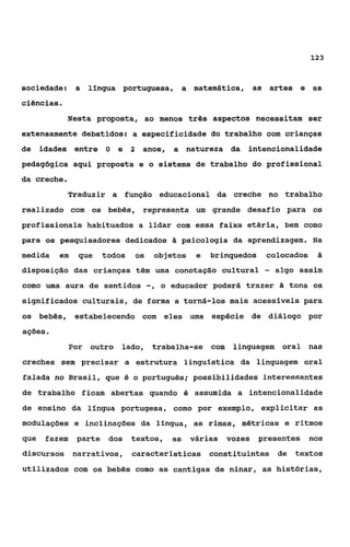 12 3



sociedade:      a língua portuguesa, a matemática,                  as artes e as
ciências.
             Nesta proposta, ao menos três aspectos necessitam ser
extensamente debatidos: a especificidade do trabalho com crianças
de idades entre O          e    2    anos, a natureza da         intencionalidade
pedagógica aqui proposta e o sistema de trabalho do profissional
da creche.
             Traduzir a função educacional da creche no trabalho
realizado com os bebês, representa um grande desafio para os
profissionais habituados a lidar com essa faixa etária, bem como
para os pesquisadores dedicados & psicologia da aprendizagem. Na
medida    em    que     todos       os    objetos    e   brinquedos    colocados     ti
disposição das crianças têm uma conotaçáo cultural                     -   algo assim
como uma aura de sentidos                -,   o educador poderá trazer       tona os
significados culturais, de forma a torná-los mais acessíveis para
os bebês, estabelecendo com eles uma espécie de diálogo por
ações o
               For outro    lado, trabalha-se com            linguagem Oral nas
creches sem precisar a estrutura linguistica da linguagem oral
falada no Brasil, que é o português; possibilidades interessantes
de trabalho ficam abertas quando é assumida a intencionalidade
de ensino da língua portugesa, como por exemplo, explicitar as
modulações e inclinações da linqua, as rimas, métricas e ritmos
que   fazem     parte    dos    textos,         as várias   vozes     presentes    nos
discursos narrativos, caracteristicas constituintes de                         textos
utilizados com os bebês como as cantigas de ninar, as histórias,
 