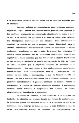 124



e os monõlogos contendo várias vozes que os adultos entretêm com
as crianças.
             Ensinar objetos de conhecimento para crianças pequenas
significa, aqui, partir dos conhecimentos prévios das crianças e
dos adultos, promovendo um integração significativa entre o modo
de ser e de pensar das crianças e o modo de construção interna
das disciplinas colocadas ao seu alcance.                  Essa    integra.ção é
possível na medida em que o educador torna disponlvel para a
criança informações estruturantes sobre os conteúdos a serem
ensinados, encaixando-os com o modo de pensar das crianças. O
veículo desse processo são as interaçóes cognitivas. Tomando de
empréstimo idéias expostas por Ana Teberosky e Liliana Tolchinsky
em uma palestra realizada na Escola de Aplicação da USP, em junho
de   1992,    diremos    que   o     objetivo   central    da     educação   é    a
transformação,       dos indivfduos e dos conhecimentos socialmente
estabelecidos.       Toda   transformação       envolve    transgressões,        na
medida em que criar é transgredir, o que se transgride são as
regras, normas e convencionalidades dos sistemas; portanto, para
promover transformações é preciso conhecer as regras, normas e
convenções; a função de qualqer processo educador é exatamente
colocar      esses   fatores    a    disposição    dos     alunos,    de     forma
significativa, inteligente e prazerosa.
             O   terceiro aspecto a        ser debatido é         o sistema de
trabalho do educador em creche: devido às formas de contratação,
às questões justas de isonomia salarial e à unidade de trabalho
realizado com a criança ao longo do dia, o mais indicado 6 que um
único     profissional      atenda    às   crianças   na    creche-centro        de
 
