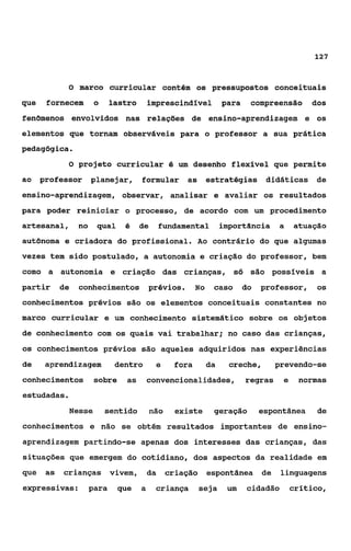 127


             O   marco curricular contém os pressupostos conceituais
que    fornecem        o     lastro       imprescindlvel           para    compreensão       dos
fenomenos envolvidos nas relações de ensino-aprendizagem e os
elementos que tornam observáveis para o professor a sua prática
pedagógica.
             O projeto curricular é um desenho flexível que permite
ao    professor       planejar,       formular       as       estratégias didáticas de
ensino-aprendizagem, observar, analisar e avaliar os resultados
para poder reiniciar o processo, de acordo com um procedimento
artesanal,       no    qual     é     de       fundamental         importância      a    atuação
aut8noma e criadora do profissional. Ao contrário do que algumas
vezes tem sido postulado, a autonomia e criação do professor, bem
como a autonomia e criação das crianças, só são posslveis a
partir      de   conhecimentos prévios.                  No    caso       do   professor,     os
conhecimentos prévios são os elementos conceituais constantes no
marco curricular e um conhecimento sistemático sobre os objetos
de conhecimento com os quais vai trabalhar; no caso das crianças,
os conhecimentos prévios são aqueles adquiridos nas experiências
de     aprendizagem           dentro        e     fora        da     creche,        prevendo-se
conhecimentos          sobre    as        convencionalidades,             regras     e    normas
estudadas.
             Nesse         sentido        não     existe       geração         espontânea     de
conhecimentos e não se obtém resultados importantes de ensino-
aprendizagem partindo-se apenas dos interesses das crianças, das
situações que emergem do cotidiano, dos aspectos da realidade em
que    as   crianças vivem,               da    criação       espontânea       de    linguagens
expressivas:          para    que     a     criança       seja      um    cidadão        critico,
 