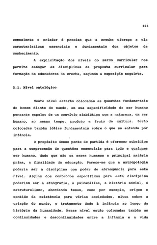 128



consciente e       criador d preciso         que   a   creche    ofereça     a    ela
caracterfsticas      essenciais      e      fundamentais      dos   objetos       de
conhecimento.
            A   explicitação dos         níveis    do marco      curricular       nos
permite    esboçar      as    disciplinas    da    proposta     curricular       para
formação de educadores da creche, segundo a exposição seguinte.


21
 ..   Nlvel ontológico


            Neste nivel estarão colocadas as questões fundamentais
do homem diante do mundo, em sua especificidade de ser humano
pensante expulso de um convfvio simbibtico com a natureza, um ser
humano,    ao   mesmo    tempo,    produto    e    fruto de      cultura.       Serão
colocadas também idéias fundamentais sobre o que se entende por
infância.
            O propósito desse ponto de partida é oferecer subsfdios

para a compreensão de questões essenciais para todo e qualquer
ser humano, dado que são os seres humanos a principal matéria
prima, a finalidade da educação. Parece-me que a antropologia
poderia ser a disciplina com poder de abrangência para                           este
nfvel.    Alguns   dos conteúdos especfficos para               esta disciplina
poderiam ser a etnografia, a psicanálise, a história social, o
estruturalismo,      abordando temas,         como por     exemplo,    origem       e
sentido da      existência para      várias       sociedades, mitos       sobre a
criação do mundo,            o tratamento dado ã       infância ao        longo da
história da humanidade. Nesse nível estão colocadas também as
continuidades e         descontinuidades entre         a   infância   e     a    vida
 