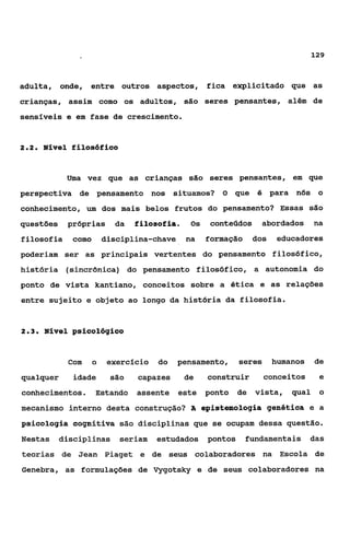 129



adulta, onde, entre outros aspectos, fica explicitado que as
crianças, assim como os adultos, são seres pensantes, além de
sensiveis e em fase de crescimento.


22
 ..   Nível filosófico


            Uma vez que as crianças são seres pensantes, em que
perspectiva de pensamento nos situamos? O que é para nós o
conhecimento, um dos mais belos frutos do pensamento? Essas são
questões    próprias     da    filosofia.    0s    conteúdos      abordados      na
filosofia     como    disciplina-chave      na    formação      dos    educadores
poderiam ser as principais vertentes do pensamento filosófico,
história (sincrônica) do pensamento filosófico, a autonomia do
ponto de vista kantiano, conceitos sobre a ética e as relações
entre sujeito e objeto ao longo da história da filosofia.


23
 ..   Nível psicológico


            Com   o    exercício    do   pensamento,       seres      humanos    de
qualquer      idade     são    capazes      de    construir        conceitos      e
conhecimentos,       Estando   assente este ponto          de   vista,    qual    O

mecanismo interno desta construção? A epistemologia genética e a
 aiaologia cognitiva são disciplinas que se ocupam dessa questão.
Nestas     disciplinas    seriam   estudados      pontos     fundamentais das
teorias de Jean Piaget e de seus colaboradores na Escola de
Genebra, as formulações de Vygotsky e de seus colaboradores na
 