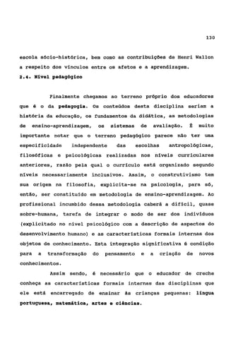 130



escola sócio-histórica, bem como as contribuições de Henri Wallon
a respeito dos vínculos entre os afetos e a aprendizagem.
24
 ..    Nível pedagógico


             Finalmente chegamos ao terreno próprio dos educadores
que é o da pedagogia. Os conteúdos desta disciplina seriam a
história da educação, os fundamentos da didática, as metodologias
de     ensino-aprendizagem,    os    sistemas     de   avaliação.     a    muito
importante notar que o terreno pedagógico parece não ter uma
especificidade      independente       das       escolhas      antropológicas,
filosóficas e psicológicas realizadas nos níveis curriculares
anteriores, razão pela qual o currículo está organizado segundo
níveis necessariamente inclusivos. Assim, o construtivismo tem
sua origem na filosofia, expiicita-se na psicologia, para só,
então, ser constituido em metodologia de ensino-aprendizagem. Ao
profissional incumbido dessa metodologia caberá a difícil, quase
sobre-humana, tarefa de integrar o modo de ser dos indivíduos
(explicitado no nível psicológico com a descrição de aspectos do
desenvolvimento humano) e as caracteristicas formais internas dos
objetos de conhecimento. Esta integração significativa é condição
para     a   transformação    do    pensamento    e    a    criação   de   novos
conhecimentos.
             Assim sendo, é necessário que o educador de creche
conheça as caracteristicas formais internas das disciplinas que
ele está encarregado de ensinar ãs crianças pequenas:                      língua
portuguesa, matemática, artes e ciências.
 