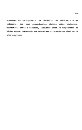 132



elementos da     antropologia, da   filosofia, da psicologia e da
pedagogia,   bem   como   conhecimentos   básicos   sobre   português,
matemática, artes e ciências, incluindo assim os componentes do
Núcleo Comum, oferecendo aos educadores a formação em nível de 2s
grau completo.
 