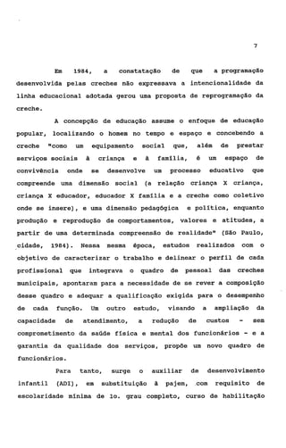 7



             Em        1984,        a     constataçáo              de      que          a programação
desenvolvida pelas creches não expressava a intencionalidade da
linha educacional adotada gerou uma proposta de reprogramaçáo da
creche.
             A concepção de educação assume o enfoque de educação
popular, localizando o homem no tempo e espaço e concebendo a
creche      llcomo um         equipamento               social     que,        além         de    prestar
serviços sociais          ã        criança      e       ã    familia,          é       um    espaço         de
convivência       onde        se     desenvolve             um    processo             educativo           que
compreende uma dimensão social                          (a relação criança X                      criança,
criança X educador, educador X familia e a creche como coletivo
onde se insere), e uma dimensão pedagógica                              e política, enquanto
produção e reprodução de comportamentos, valores e atitudes, a
partir de uma determinada compreensão de realidade" (São Paulo,
cidade,     1984).      Nessa        mesma      época,           estudos       realizados com                  o
objetivo de caracterizar o trabalho e delinear o perfil de cada
profissional que          integrava o               quadro        de    pessoal             das   creches
municipais, apontaram para a necessidade de se rever a composição
desse quadro e adequar a qualificação exigida para o desempenho
de   cada    função.          Um     outro      estudo,           visando          a    ampliação           da
capacidade        de     atendimento,               a       redução       de       custos          -       sem
comprometimento da saúde fisica e mental dos funcionários                                              -   e a
garantia da qualidade dos serviços, propõe um novo quadro de
funcionários.
             Para       tanto,          surge       o       auxiliar       de          desenvolvimento
infantil      (ADI),      em       substituição             ã    pajem,     com          requisito          de
escolaridade mínima de 10. grau completo, curso de habilitação
 