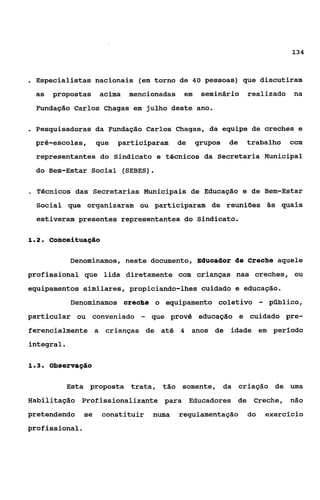 134



. Especialistas nacionais      (em torno de 40 pessoas) que discutiram
 as   propostas      acima   mencionadas    em    seminário realizado         na
 Fundação Carlos Chagas em julho deste ano.

. Pesquisadoras da     Fundação Carlos Chagas, da equipe de creches e
 pré-escolas,        que   participaram    de    grupos   de   trabalho      com
 representantes do Sindicato e técnicos da Secretaria Municipal
 do Bem-Estar Social (SEBES).

. Técnicos   das Secretarias Municipais de Educação e de Bem-Estar
  Social que organizaram ou participaram de reuniaes às quais
  estiveram presentes representantes do Sindicato.

12
 ..   conceituação

            Denominamos, neste documento, Educador de Creche aquele
profissional que lida diretamente com crianças nas creches, ou
equipamentos similares, propiciando-lhes cuidado e educação.
            Denominamos creohe o equipamento coletivo               -   público,
particular ou conveniado        -   que provê educação e cuidado pre-
ferencialmente a crianças de at4 4 anos de idade em perlodo
integral.

13
 ..   Observação

            Esta proposta trata, tão somente, da criação de uma
Habilitação Profissionalizante para Educadores de Creche, não
pretendendo     se    constituir    numa   regulamentação      do       exercicio
profissional.
 