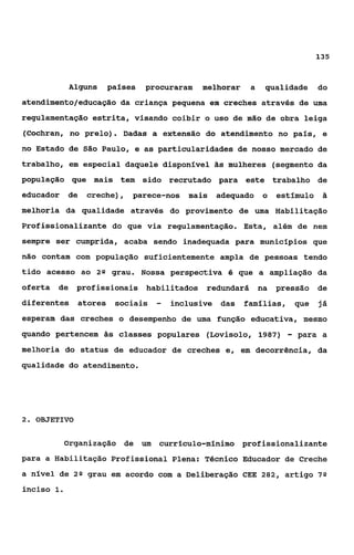 135



            Alguns        países   procuraram   melhorar    a   qualidade        do
atendimento/educaçáo da criança pequena em creches através de uma
regulamentação estrita, visando coibir o uso de mão de obra leiga
(Cochran, no prelo). Dadas a extensão do atendimento no país, e
no Estado de São Paulo, e as particularidades de nosso mercado de
trabalho, em especial daquele disponível tis mulheres (segmento da
população que mais tem sido recrutado para este trabalho de
educador    de    creche),     parece-nos   mais   adequado     o   estímulo ii
melhoria da qualidade através do provimento de uma Habilitação
Profissionalizante do que via regulamentação. Esta, além de nem
sempre ser cumprida, acaba sendo inadequada para municípios que
não contam com população suficientemente ampla de pessoas tendo
tido acesso ao 2Q grau. Nossa perspectiva 6 que a ampliação da
oferta   de   profissionais habilitados redundará na                pressão      de
diferentes       atores    sociais   -   inclusive das     famílias,       que   já
esperam das creches o desempenho de uma função educativa, mesmo
quando pertencem 5 s classes populares (Lovisolo, 1987)                -   para a
melhoria do status de educador de creches e, em decorrência, da
qualidade do atendimento.




2. OBJETIVO


           Organização de um          currículo-mínimo profissionalizante
para a Habilitação Profissional Plena: Técnico Educador de Creche
a nível de 2* grau em acordo com a Deliberação CEE 282, artigo 7Q
inciso 1.
 