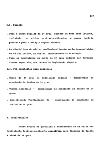 137



35
 ..     Duração


. Para       o curso regular de 2 Q grau, duração de três anos letivos,
     incluindo,          no    mínimo     profissionalizante,    a   carga   horária
     prevista para o estágio supervisionado.

. As    disciplinas do mínimo profissionalizante serão desenvolvidas
     em um ano letivo, no mínimo, incluindo-se aí o estágio.
. Para       os concluintes do curso de 2 n grau poderão ser formadas
     turmas especiais, nos termos da legislação vigente.

36
 ..     Pré-requisitos para matrícula


. Curso       de    2Q        grau   na   modalidade   regular   -   comprovante de
     conclusão do Ensino de l Q grau.

-    Turmas especiais            -   comprovante de conclusão do Ensino de 2 Q
     grau.

     Qualificação Profissional IV                -   comprovante de conclusão do
     Ensino de      29    grau.




4.    JUSTIFICATIVA


               Neste tópico se justifica a necessidade de se criar uma
Habilitação Profissionalizante específica para Educador de Creche
a nível de         29    grau.
 