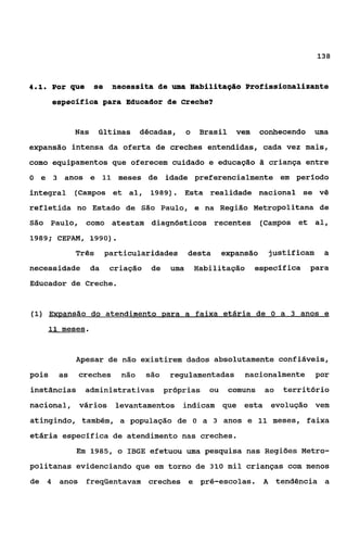 138



4.1.       Por que   se    neoessita de uma Habilitagáo Profissionalizante
           espeofiiaa para Educador de Creche?


                 Nas últimas décadas, o            Brasil vem     conhecendo uma
expansão intensa da oferta de creches entendidas, cada vez mais,
como equipamentos que oferecem cuidado e educação 6 criança entre
O e 3 anos e 11 meses de idade preferencialmente em período
integral (Campos et al, 1989). Esta realidade nacional se vê
refletida no Estado de São Paulo, e na Região Metropolitana de
São Paulo, como atestam diagnósticos recentes (Campos et al,
1989; CEPAM, 1990).

                 Três     particularidades desta       expansão    justificam a
necessidade da             criação de    uma   Habilitação especifica       para
Educador de Creche.


(1) Emansão do atendimento para a faixa etária de O a 3 anos e
       11 meses.



                 Apesar de não existirem dados absolutamente confiáveis,
pois        as   creches     não   são   regulamentadas nacionalmente por
instâncias administrativas pr6prias ou comuns ao território
nacional, vários levantamentos indicam q e esta evolução vem
atingindo, também, a população de              O   a 3 anos e 11 meses, faixa
etária específica de atendimento nas creches.
                 Em 1985, o IBGE efetuou uma pesquisa nas Regiões Metro-
politanas evidenciando que em torno de 310 mil crianças com menos
de     4    anos freqüentavam creches e pré-escolas. A tendência a
 