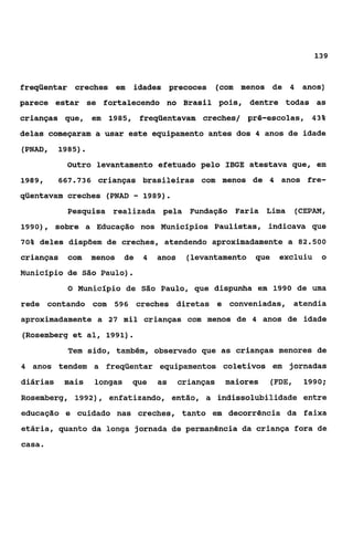 139


freqüentar creches em         idades precoces           (com menos de 4 anos)
parece estar se fortalecendo no Brasil pois, dentre todas as
crianças que, em 1985, freqüentavam creches/ pré-escolas, 43%
delas começaram a usar este equipamento antes dos 4 anos de idade
(PNAD,    1985).
            Outro levantamento efetuado pelo IBGE atestava que, em
1989,     667.736    crianças brasileiras com menos de 4 anos fre-
qüentavam creches (PNAD       -   1989).
            Pesquisa realizada pela Fundação Faria Lima                    (CEPAM,
19901, sobre a Educação nos Municípios Paulistas, indicava que

70% deles dispõem de creches, atendendo aproximadamente a 82.500

crianças    com     menos    de   4   anos    (levantamento que     excluiu     o
Município de São Paulo).
            O Município de São Paulo, que dispunha em 1990 de uma

rede contando com 596 creches diretas e conveniadas, atendia
aproximadamente a 27 mil crianças com menos de 4 anos de idade
(Rosemberg et al, 1991).
            Tem sido, também, observado que as crianças menores de
4 anos tendem a freqüentar equipamentos coletivos em jornadas

diárias    mais     longas    que     as     crianças    maiores   (FDE,    1990;

Rosemberg, f992), enfatizando, então, a indissolubilidade entre
educação e cuidado nas creches, tanto em decorrência da faixa
etária, quanto da longa jornada de permanência da criança fora de
caça
 