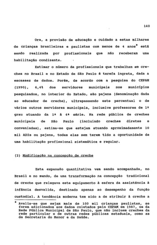 14O



            Ora, a provisão de educação e cuidado a estas milhares
de crianças brasileiras e paulistas com menos de 4 anos
                                                                            *   está
sendo     realizada    por     profissionais       que   não     receberam          uma
habilitação condizente.
            Estimar o número de profissionais que trabalham em cre-
ches no Brasil e no Estado de          São   Paulo & tarefa ingrata, dada a
escassez de dados.          Porém, de acordo com a pesquisa do CEPAM
(1990),     6,4%      dos     servidores      municipais       nos   municípios
pesquisados I no interior do Estado, são paj ens (denominação dada
ao   educador   de    creche),      ultrapassando    este      percentual       o    de
vários outros servidores municipais, inclusive professores de I*
grau    atuando da     18      48   série.    Na   rede pública      de creches
municipais      de    São     Paulo     (incluindo       creches     diretas          e
conveniadas), estima-se que estejam atuando aproximadamente 10
mil ADIs ou pajens, todas elas sem terem tido a oportunidade de
uma habilitação profissional sistemática e regular.


(2) Bíodificação na concegção de creche



            Esta expansão quantitativa vem sendo acompanhada, no
Brasil e no mundo, de u a transformação na concepção
                       m                                             tradicional
de creche que relegava este equipamento ã esfera da assistência SI
infância desvalida, destinado apenas ao desempenho da                       função
custodial. A tendência moderna tem sido a de atribuir SI creche a
*   Avalia-se que sejam mais de 100 mil crianças paulistas,                          se
    €orem adicionados aos dados coletados pelo CEPAM em 1987, os                     da
    Rede Pública Municipal de São Paulo, que não incluem creches                     da
    rede particular e de outras redes públicas estaduais, como                       as
    da Secretaria do Menor e da Saúde.
 