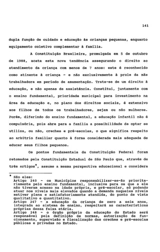 141



dupla função de cuidado e educação ãs crianças pequenas, enquanto
equipamento coletivo complementar 8 família.
           A constituição Brasileira, promulgada em 5 de outubro
de 1988, acata esta nova tendência assegurando o direito ao
atendimento da criança com menos de 7 anos: este é reconhecido
como atinente h criança    -   e não exclusivamente h prole da mãe
trabalhadora em período de amamentação. Trata-se de um direito Z
                                                               I

educação, e não apenas de assistência. Constitui, juntamente com
o ensino fundamental, prioridade municipal para investimento na
área da educação e, no plano dos direitos sociais, 6 extensivo
aos filhos de todos os trabalhadores, sejam ou não mulheres.
Porém, diferindo do ensino fundamental, a educação infantil não é
compulsória, pois abre para a família a possibilidade de optar se
utiliza, ou não, creches e pré-escolas, o que significa respeito
ao arbítrio familiar quanto & forma considerada mais adequada de
educar seus filhos pequenos.
           Os   pontos fundamentais da Constituição Federal foram
retomados pela Constituição Estadual de São Paulo que, através de
três artigos*, assume a mesma perspectiva educacional e considera

*   São eles:
    Artigo 240   - os Municípios responsabilizar-se-ão priorita-
    riamente pelo ensino fundamental, inclusive para os que a ele
    não tiveram acesso na idade própria, e pré-escolar, só podendo
    atuar nos níveis mais elevados quando a demanda naqueles níveis
    estiver plena e satisfatoriamente atendida, do ponto de vista
    qualitativo e quantitativo.
    Artigo 247 - a educação da criança de zero a seis anos,
    integrada ao sistema de ensino, respeitará as caracteristicas
    próprias dessa faixa etária.
    Artigo 248 - o órgão próprio da educação do Estado será
    responsável pela definição de normas, autorização de fun-
    cionamento, supervisão e fiscalização das creches e pré-escolas
    públicas e privadas no Estado.
 