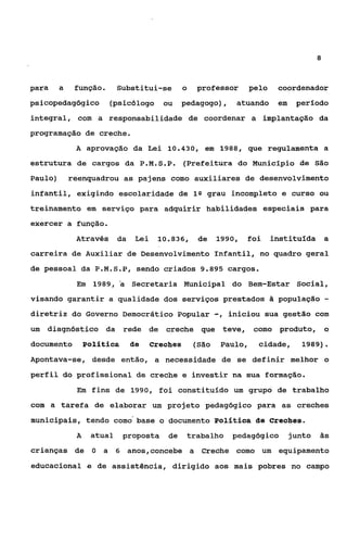 8



para     a    função.      Substitui-se          o   professor        pelo    coordenador
psicopedagógico         (psicólogo ou           pedagogo),        atuando     em    período
integral, com a responsabilidade de coordenar a implantação da
programação de creche.
              A aprovação da Lei 10.430, em 1988, que regulamenta a
estrutura de cargos da P.M.S.P.                  (Prefeitura do Município de São
Paulo)       reenquadrou as pajens como auxiliares de desenvolvimento
infantil, exigindo escolaridade de 1 Q grau incompleto e curso ou
treinamento em serviço para adquirir habilidades especiais para
exercer a função.
              Através      da    Lei    10.836,      de     1990,    foi     instituída a
carreira de Auxiliar de Desenvolvimento infantil, no quadro geral
de pessoal da P.M.S.P,           sendo criados 9.895 cargos.
              Em 1989, a        Secretaria Municipal do Bem-Estar Social,
visando garantir a qualidade dos serviços prestados & população                                -
diretriz do Governo Democrático Popular                     -,   iniciou sua gestão com
um   diagnóstico da rede de creche que teve,                           como produto, o
documento         Política      de     Creches       (São    Paulo,     cidade,      1989).
Apontava-se, desde então, a necessidade de se definir melhor o
perfil do profissional de creche e investir na sua formação.
              Em fins de 1990, foi constitufdo um grupo de trabalho

com a tarefa de elaborar um projeto pedagógico para as creches
municipais, tendo como'base o documento Política de Creches.
              A    atual     proposta      de    trabalho        pedagógico        junto   às

crianças de O         a 6 anos,concebe a Creche como um equipamento
educacional e de assistência, dirigido aos mais pobres no campo
 