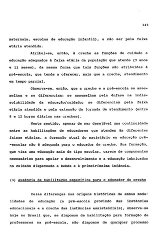 143



maternais, escolas de educação infantil) , a não ser pela faixa
etária atendida.
          Atribui-se,     então, & creche as funções de cuidado e
educação adequados ã faixa etária da população que atende (3 anos
e 11 meses), da mesma forma que tais funções são atribuídas 2
pré-escola, que tende a oferecer, mais que a creche, atendimento
em tempo parcial.
          Observa-se, então, que a creche e a pré-escola se asse-
melham e se diferenciam: se assemelham pela ênfase na indis-
solubilidade da     educação/cuidado;   se    diferenciam     pela   faixa
etária atendida e pela extensão da jornada de atendimento (entre
8 e 12 horas diárias nas creches).

          Neste sentido, apesar de ser desejável uma continuidade
entre as habilitações de educadores que atendem hs diferentes
faixas etárias, a formação atual do magistério em educação pré-
-escolar não 6 adequada para o educador de creche. Sua formação,
que visa uma educação mais de tipo escolar, carece de componentes
necessários para apoiar o desenvolvimento e a educação imbricados
no cuidado dispensado a bebês e ã primeirlssima infância.


(3) Ausência de habilitacão específica para o educador de creche



          Pelas diferenças nas origens histericas de ambas moda-
lidades   de   educação    (a pré-escola     provindo   das    instâncias
educacionais e a creche das instâncias assistenciais), observa-se
hoje no Brasil que, se dispomos de habilitação para formação de
professores na pré-escola,      não dispomos de qualquer proceçso
 