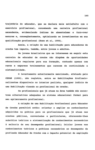145



trajetória do educador, que se declara mais satisfeito com o
exercício   profissional,     concebendo   uma   carreira   profissional
ascendente,    evidenciando    fndices   de   absentefsmo   e   turn-over
menores e, conseqiientemente, optimizando os investimentos em sua
qualificação profissional (Howe et al, 1990).
            Assim, a criação de uma habilitação para educadores de
creche tem impacto, também, entre jovens e adultos.
            Os jovens brasileiros que se interessam em seguir esta
carreira de educador de creche não dispõem de oportunidades
educacionais regulares para sua formação, contando apenas com
raros e esparsos treinamentos que carecem de continuidade e
sistematicidade.
            O levantamento anteriormente mencionado, efetuado pelo
CEPAM   (1990), não registra, entre as Habilitações Profissio-
nalizantes disponíveis no interior paulista, qualquer indfcio de
uma Habilitação visando ao profissional de creche.
            Os profissionais que já atuam na área também não encon-
tram alternativas adequadas no sistema educacional formal para
seu aprimoramento profissional.
            A criação de uma Habilitaçáo Profissional para Educador
de Creche permitirá então: orientar e ampliar os conhecimentos
adquiridos na prática para os profissionais que já atuam nas
creches públicas,    conveniadas e particulares, oferecendo-lhes
subsídios teoricos e sistematização de conhecimentos necessários
ii melhoria de seu desempenho profissional; iniciar jovens nos

conhecimentos teóricos e práticos necessários ao desempenho da
profissão Educador de Creche com o impacto potencial de ampliação
 