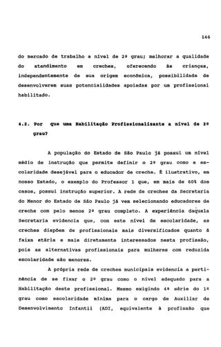146


do mercado de trabalho a nível de           20    grau; melhorar a qualidade
do     atendimento      em      creches,      oferecendo            às     crianças,
independentemente de         sua   origem    econ8mica,        possibilidade        de
desenvolverem suas potencialidades apoiadas por um profissional
habilitado.




4.2.   Por     que uma nabilitação Profissionalizante a nível dle 2 0

       grau?


             A população do Estado de São Paulo já possui um nível
médio de instrução que permite definir o 2 s grau como a es-
colaridade desejável para o educador de creche.                fi ilustrativo, em
nosso Estado, o exemplo do Professor 1 que, em mais de 609 dos
casos, possui instrução superior. A rede de creches da Secretaria
do Menor do Estado de São Paulo já vem selecionando educadores de
creche com pelo menos 28 grau completo. A experiência d a b e l a
Secretaria evidencia que, com este nfvel de escolaridade, as
creches dispõem de profissionais mais diversi£icados quanto                          Si

faixa etária e mais diretamente interessados nesta profissão,
pois as alternativas profissionais para mulheres com reduzida
escolaridade são menores.
             A própria rede de creches municipais evidencia a perti-
nência de se fixar o 2s grau como o nível adequado para a
Habilitação deste profissional. Mesmo exigindo 41 série do 18
                                                8
grau   como    escolaridade mínima         para    o   cargo       de    Auxiliar   de
Desenvolvimento      Infantil      (ADI,    equivalente        2
                                                               i    profissão       que
 