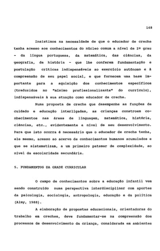 148



            Insistimos na necessidade de que o educador de creche
tenha acesso aos conhecimentos do núcleo comum a nível de 28 grau
-   da    llngua       portuguesa,       da    matemática,     das        ciências,   da
geografia,      da     história     -    que    lhe   conferem     fundamentação e
postulação       críticas indispensáveis ao exercício aut8nomo e
compreensão de seu papel social, e que fornecem uma base im-
portante       para     a     aquisição        dos    conhecimentos         específicos
(traduzidos       no     llmínimo prof issionalizante"               do     currículo) ,
indispensáveis & sua atuação como educador de creche.
            Numa proposta de creche que desempenhe as funções de
cuidado    e    educação       interligadas,         as   crianças    constroem       co-
nhecimentos       nas       áreas   de    linguagem,       matemática,        história,
ciências, etc.,         evidentemente a nível de seu desenvolvimento.
Para que isto ocorra 6 necessário que o educador de creche tenha,
ele mesmo, acesso ao acervo de conhecimentos humanos acumulados e
que se sistematizam, a um primeiro patamar de complexidade, ao
nível da escolaridade secundária.


5. FUNDAMENTOS DA GRADE CURRICULAR



               O campo de conhecimentos sobre a educação infantil vem

sendo construldo            numa perspectiva interdisciplinar com aportes
da psicologia, sociologia, antropologia, educação e da política
(Almy, 1988).
             A elaboraqão de propostas educacionais, orientadoras do
trabalho em        creches,     deve     fundamentar-se       na     compreensão dos
processos de desenvolvimento da criança, considerada em ambientes
 