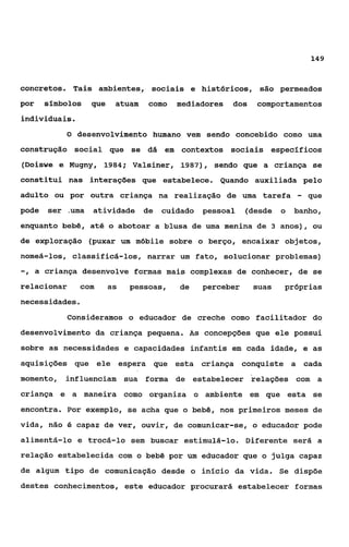 149



concretos. Tais ambientes, sociais e históricos, são permeados
por    çfmbolos   que    atuam   como   mediadores   dos   comportamentos
individuais.
           O desenvolvimento humano vem sendo concebido como uma

construção social que se dá em contextos sociais específicos
(Doiswe e Mugny, 1984; Valsiner, 1987), sendo que a criança se
constitui nas interações que estabelece. Quando auxiliada pelo
adulto ou por outra criança na realização de uma tarefa             -   que
pode   ser .uma atividade de       cuidado   pessoal    (desde o   banho,
enquanto bebê, até o abotoar a blusa de uma menina de 3 anos), ou
de exploração (puxar um móbile sobre o berço, encaixar objetos,
nomeá-los, classificá-los, narrar um fato, solucionar problemas)
-, a   criança desenvolve formas mais complexas de conhecer, de se
relacionar      com     as   pessoas,   de   perceber      suas   próprias
necessidades.
           Consideramos o educador de creche como facilitador do
desenvolvimento da criança pequena. As concepções que ele possui
sobre as necessidades e capacidades infantis em cada idade, e as
aquisições que ele espera que esta criança conquiste a cada
momento,   influenciam sua forma de estabelecer relações com a
criança e a maneira como organiza o ambiente em que esta se
encontra. Por exemplo, se acha que o bebê, nos primeiros meses de
vida, não é capaz de ver, ouvir, de comunicar-se, o educador pode
alimentá-lo e trocá-lo sem buscar estimulá-lo. Diferente será a
relação estabelecida com o bebê por um educador que o julga capaz
de algum tipo de comunicação desde o início da vida. Se dispõe
destes conhecimentos, este educador procurará estabelecer formas
 