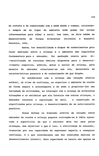 150



de contato e de comunicação com o bebê desde o começo, colocando-
o   sempre    em     um   lugar    do     ambiente            onde   possa       ter        coisas
interessantes para olhar e ouvir.                    Com isso, os dois bebês se
desenvolverão        de   formas         diferentes            (Oliveira         e     Rossetti
Ferreira, 1992.
             Assim, ter sensibilidade e dispor de conhecimentos para
fazer mediação        entre a      criança e             o ambiente são requisitos
fundamentais para o        educador.          Tal    mediação        ocorre          pela     di-
-versiÊicação de recursos básicos dispostos para                                 o desenvol-
-vimento cognitivo, afetivo, motor e social da criança, pela
maneira      do    educador    relacionar-se              com     ela,      decorrente          de
características pessoais e do conhecimento de que dispõe.
             Ao    estabelecer      com       a     criança      uma     relação        afetiva
estável, um clima de confiança, ao organizar o ambiente da creche
de forma segura e aconchegante e de modo a propiciar-lhe uma
variedade de atividades, ao interagir com a criança em diferentes
situações e ao estimular que ela interaja com outras crianças, o
educador     favorece     a    exploração           do    meio,        a    construção          de
significados pela criança, o desenvolvimento de um auto-conceito
positivo.
             Mossa    ênfase na         dimensão         afetiva       da   relação          entre
educador de creche e criança pequena contrapõe-se                                idéia açuca-
rada   e    superficial       de   que    o       educador      deve       ter    amor       pelas
crianças, sem objetivar o que é isso.                     a   afetividade do educador,
traduzida por sua capacidade de expressar empatia e assegurar
confiança, é o que consideramos uma das condições básicas do
desenvolvimento infantil. Esta capacidade se baseia não apenas em
 