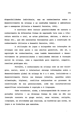 151



disponibilidades      individuais,   mas     em    conhecimentos     sobre    o
desenvolvimento da criança e as condições humanas e ambientais
que o asseguram (Oliveira e Rossetti Ferreira, 1992).
           O currfculo deve incluir possibilidades de contato e

conhecimento de diferentes formas de expressão tais como a lite-
ratura escrita e oral, as artes plásticas, cênicas, a música e
dança etc., que são excelentes ferramentas para a construção do
conhecimento (Oliveira e Rossetti Ferreira, 1992).
           A utilização de jogos e brinquedos nas interações de
crianças com seus pares e com adultos permitirá, não s ó ,                    a
aquisição de conhecimentos, como também desencadeará o desen-
volvimento de potencialidades e habilidades básicas ã formação
social da criança, como a capacidade para negociar, competir,
resolver problepas etc.
           Portanto, o conhecimento da criança como um ser bioló-
gico, social, moral e intelectual abrange informações sobre o
desenvolvimento global da criança de O a 6 anos, incluindo-se o
desenvolvimento flsico        (as doenças      infantis,       questões   sobre
alimentação,   higiene),      conflitos    subjacentes ao        processo    de
constituição de       sua   personalidade,     além      das   características
específicas relacionadas 3 cognição e Ei linguagem.
           Cabe reconhecer, ainda, a heterogeneidade de nossas po-
pulações   infantis    -    as diversas formas de como            se dão     sua
inserção   concreta    no    grupo   social,      seus   valores,   religião,
linguagem, as atividades que realizam, as histórias que ouvem, os
jogos e os trabalhos que executam.
 