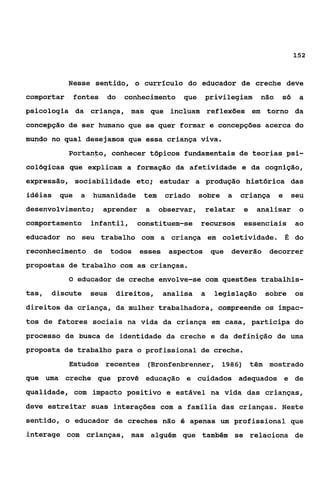 152



            Nesse sentido, o currflculo do educador de creche deve
comportar      fontes   do    conhecimento    que     privilegiam     não   só    a
psicologia da criança, mas que incluam reflexões em torno da
conce8ção de ser humano que se quer formar e concepções acerca do
mundo no qual desejamos que essa criança viva.
            Portanto, conhecer tópicos fundamentais de teorias psi-
cológicas que explicam a formação da afetividade e da cognição,
expressão, sociabilidade etc; estudar a produção histórica das
idéias   que    a   humanidade     tem    criado     sobre   a   criança    e   seu
desenvolvimento;        aprender    a    observar,    relatar    e   analisar     o
comportamento       infantil,     constituem-se      recursos    essenciais      ao
educador no seu trabalho com a criança em coletividade. É do
reconhecimento de          todos esses aspectos que          deverão   decorrer
propostas de trabalho com as crianças.
            O educador de creche envolve-se com questões trabalhis-

tas,   discute      seus     direitos,   analisa     a   legislação    sobre     os
direitos da criança, da mulher trabalhadora, compreende os impac-
tos de fatores sociais na vida da criança em casa, participa do
processo de busca de identidade da creche e da definição de uma
proposta de trabalho para o profissional de creche.
            Estudos recentes        (Bronfenbrenner, 1986) têm mostrado
que uma creche que provê educação e cuidados adequados e de
qualidade, com impacto positivo e estável na vida das crianças,
deve estreitar suas interações com a família das crianças. Neste
sentido, o educador de creches não é apenas um profissional que
interage com crianças, mas alguém que também se relaciona de
 