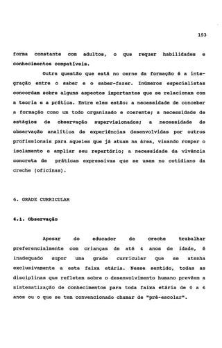 153



forma   constante         com   adultos,   o     que    requer     habilidades       e
conhecimentos compatíveis.
           Outra questão que está no cerne da formação O a inte-
gração entre o saber e o saber-fazer.                   Inúmeros especialistas
concordam sobre alguns aspectos importantes que se relacionam com
a teoria e a prática. Entre eles estão: a necessidade de conceber
a formação como um todo organizado e coerente; a necessidade de
estágios     de    observação      supervisionados;         a    necessidade        de
observação analitica de experiências desenvolvidas por outros
profissionais para aqueles que já atuam na área, visando romper o
isolamento e ampliar seu repertório; a necessidade da vivência
concreta de        práticas expressivas que se usam no cotidiano da
creche (oficinas)     .

6. GRADE CURRICULAR



61
 ..   observagão


           Apesar          do      educador        de       creche         trabalhar
preferencialmente         com   crianças   de    até    4   anos      de   idade,    é

inadequado        supor     urna   grade       curricular       que    se     atenha
exclusivamente a esta faixa etária.                Nesse    sentido, todas as
disciplinas que refletem sobre o desenvolvimento humano prevêem a
sisternatizaqão de conhecimentos para toda faixa etária de O a 6
anos ou o que se tem convencionado chamar de tlpré-escolarll.
 