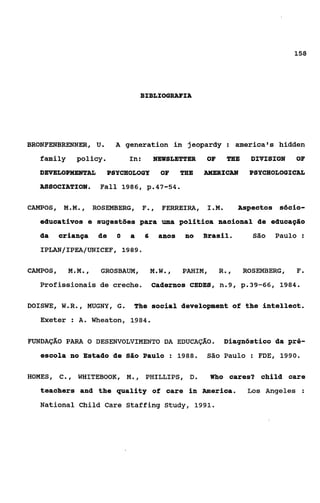BIBLIOGRAFIA




BRONFENBRENNER, U.        A generation in jeopardy : america’s hidden
   family     policy.         In:       NEWSLETTER     OF    TBE    DIVISION    OF
   DEVELOPMENTAL       PSYCHQLOGY         OF     TEE   AMERICAN     PSYCEIOLOGICAL
   ASSOCIATION.      Fall 1986, p.47-54.

CAMPOS, M.M.,       ROSEMBERG, F ,
                                .          FERREIRA, I.M.         Aspectos Sócio-
   educativos e sugestões para uma política nacional de educação
   da   criança      de   O   a     6     anos    no   Brasil.       São   Paulo :
   IPLAN/IPEA/UNICEF, 1989.

CAMPOS,     M.M.,    GROSBAüM,          M.W.,    PAHIM,     R.,    ROSEMBERG,   F.
   Profissionais de creche. Cadernos CEDES, n.9, p.39-66,                   1984.


DOISWE, W.R., MiJGNY, G.       The social development of the intellect.
   Exeter : A. Wheaton, 1984.

FUNDAÇÁO PARA o DESENVOLVIMENTO DA EDUCAÇÃO.                 Diagnóstico da pré-
   escola no Estado de Sãs Paulo : 1988.               São Paulo : FDE, 1990.

HOMES, C., WHITEBOOK, M.,           PHILLIPS, D.          W o cares? child care
                                                           h

   teachers and the quality of care in merica.                      L o s Angeles :

   National Child Care Staffing Study, 1991.
 