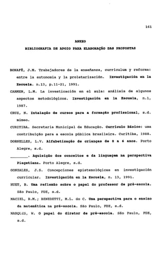 161



                                       ANEXO
          BIBLIOGRAFIA DE APOIO PARA ELABORAÇÃO DA8 PROPOSTAS




BONAFa, J.M. Trabajadores de la enseiianza, curriculum y reforma:
   entre la autonomia y la proletarización.                Investigación en la
   Escuela. n.13, p.11-21,           1991.

CARMEN, L.M. La investicación en e1 aula: análisis de algunos
   aspectos metodológicos. InvestigaciÓn en                  la   Escuela,   n.1,
   1987.

CRUZ, N Intalação de cursos para a formação profissional, ç.d.
       .
   mimeo    .
CURITIBA. Secretaria Municipal de Educação. currhulo Básioo: uma
   contribuição para a escola pública brasileira. Curitiba, 1988.
DORNELLES, L.V. Alfabetização de crianças de O a 6 anos. Porto
   Alegre, s.d.
                Aquisição dos conceitos e da linguagam na perspectiva
   Piagetiana. Porto Alegre, s.d.
GONZALES, J . S .          Concepciones epistemológicas en        investigación
   curricular.            ãnvestigãción aa la ESCUela, n. 13, 1991.
HUET, B. Uma reflexão sobre o papel do professor de pré-escola.
   São Paulo, FDE, s.d.

MACIEL, R.M.;            B~EDETTI,M.L. do    c.   Uma perspectiva para o ensino
   Èaa.   aatemb%ica ma pr6-escola. São Paulo, FDE, ç.d.
NilRQüES,       W.   8   papel do diretor de pré-escola.       São Paulo, FDE,
   s.d.
 