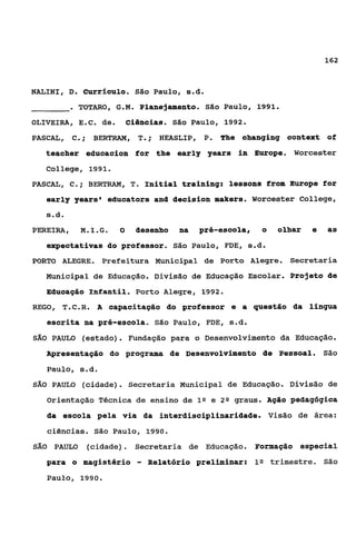 162



NALINI, D. Curriculo.         São   Paulo, s.d.
           . TOTARO,   G.M.    Planejamento. São Paulo, 1991.
OLIVEIRA, E.c. de.          ciêincias. São Paulo, 1992.
PASCAL, C ;
         .      BERTRAM,      T.;    HEASLIP, P. The changing COnteXt of
   teacher educacion for the early years in Europe. Worcester
   College, 1991.
PASCAL, C.; BERTRAM, T Initial training: lessons fr0m Europe for
                      .
   early years' educators and decision makers. Worcester College,
   ç.d.
PEREIRA, M.I.G.         8     desenho    na   pré-escola,   o   olhar   e   as
   expectativas do professor. São Paulo, FDE, s d
                                               ..
PORTO ALEGRE. Prefeitura Municipal de Porto Alegre. Secretaria
   Municipal de Educação. Divisão de Educação Escolar. Projeto de
   Educação Infantil. Porto Alegre, 1992.
REGO, T.C.R.    A   capacitação do professor e a questão da língua
   escrita na pré-escola. são Paulo, FDE, s.d.
SÁO PAULO (estado)     . Fundação para        o Desenvolvimento da Educação.
   Apresentação do programa de Desenvolvimento de Pessoal. São
   Paulo, s.d.
SÁO PAULO (cidade). Secretaria Municipal de Educação. Divisão de

   Orientação Técnica de ensino de ln e 2 Q graus. Ação pedagógica
   da escola pela via da interdisciplinaridade. Visão de área:
      ciências. São Paulo, 1990.
SÃO    PAULO (cidade). Secretaria de Educação. Pormação especial
   para o magistério          -   Relatório preliminar: 1Q trimestre. São
   Paulo, 1990.
 