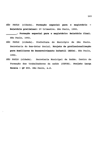 163


SÁO    PAULO     (cidade).    Formação    especial   para     o   magistério    -
  Relatório preliminar:         2Q   trimestre. São Paulo, 1990.
              . Formação especial para     o magistério: Relatório final.
      São Paulo, 1992.
SÁO    PAULO      (cidade).   Prefeitura     do   Município   de    São   Paulo.
      Secretaria do Bem-Estar Social. Projeto de profissionalização
  para Auxiliares de Desenvolvimento Infantil (ADIs). São Paulo,
      1992.
SAO    PAULO    (cidade).     Secretaria Municipal da Saúde.         Centro de
      Formação dos trabalhadores da saúde            (CEFOR). Projeto Larga
      Escala   - QP   111. São Paulo, s.d.
 