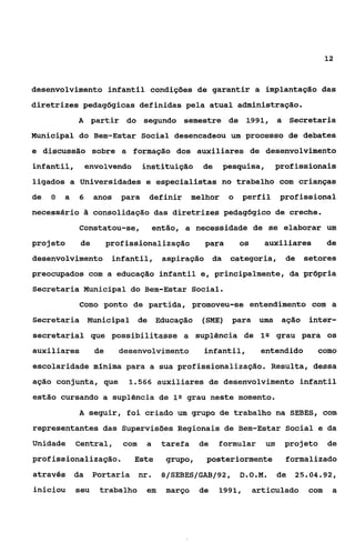 12


desenvolvimento infantil condições de garantir a implantação das
diretrizes pedagbgicas definidas pela atual administração.
             A partir do segundo semestre de 1991, a Secretaria
Municipal do Bem-Estar Social desencadeou um processo de debates
e discussão sobre a formação dos auxiliares de desenvolvimento
infantil,     envolvendo          instituição      de     pesquisa,        profissionais
ligados a Universidades e especialistas no trabalho com crianças
de   O   a   6     anos    para    definir       melhor    o   perfil      profissional
necessário         consolidação das diretrizes pedagógico de creche.
             Constatou-se,             então, a necessidade de se elaborar um
projeto       de        profissionaiização         para        os     auxiliares         de
desenvolvimento infantil,                aspiração da      categoria,        de   setores
preocupados com a educação infantil e, principalmente, da própria
Secretaria Municipal do Bem-Estar Social.
             Como ponto de partida, promoveu-se entendimento com a
Secretaria Municipal de Educação                   (sME) para        uma aGão      inter-
secretaria1 que possibilitasse a suplência de lQ grau para os
auxiliares         de     desenvolvimento          infantil,         entendido         como
escolaridade mínima para a sua profissionalização. Resulta, dessa
ação conjunta, que          1.566 auxiliares de desenvolvimento infantil

estão cursando a suplência de 1Q grau neste momento.
             A seguir, foi criado um grupo de trabalho na SEBES, com
representantes das Supervisões Regionais de Bem-Estar Social e da
Unidade      Central,      com    a     tarefa    de    formular      um     projeto     de
profissionalização.           Este       grupo,     posteriormente           formalizado
através da         Portaria      nr.    a/SEBES/GAB/92, D.O.M.             de   25.04.92,
iniciou      seu    trabalho      em     março    de    1991,       articulado     com    a
 