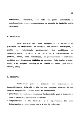 14


    entendendo,   inclusive,      ser       este   um    passo        necessária    &

    regulamentação e ao reconhecimento no mercado de trabalho desta
    profissão.




4 PRINC~PIOS
 .



            Este projeto       tem,     como perspectiva,         a    melhoria    da
qualidade do atendimento às crianças nas creches municipais, a
partir     da     valorização         profissional      dos      auxiliares        de
desenvolvimento     infantil      e    da    reflexão     e    transformação       da
prática,   tendo, como referência,            os pressupostos e contetidos
contidos nos documentos Polítiaa de Creahes                   (São Paulo, cidade,
1989) e no Projeto Pedagógico de Creahe da SEBES                        (São Paulo,
cidade, 1992).




5. OBJETIVOS



            Contribuir     para        a    formação     dos      auxiliares       de
desenvolvimento infantil a fim de que assumam, através de uma
prática responsável, o seu papel de educadores:
-   percebendo-se enquanto elementos fundamentais para a formação e

    para o desenvolvimento das crianças;
*   compreendendo    o   seu    trabalho       e   a    importância       das   suas
    intervenções e interações com o grupo de crianças;
 