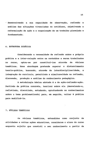 15



  desenvolvendo       a     sua    capacidade    de    observação,     reflexão    e
  análise das situações vivenciadas no cotidiano, objetivando a
  reformulação da ação e a organização de um trabalho planejado e
  fundamentado.




6 ESTRUTURA DIDÁTICA
 .



             Considerando a necessidade de reflexão sobre a própria
prática e a inter-relação entre os conteúdos a serem trabalhados
no   curso,       optou-se        por   constituí-los      através     de   núcleos
temáticos.     Essa       abordagem      pretende     superar   o   distanciamento
teoria-prática,       buscando,         através da     interdisciplinaridade, a
integração do currfculo, permitindo a simultaneidade na reflexão,
discussão,     produção e análise do conhecimento pedagógico.
             A metodologia básica adotada é a da ação-reflexão-ação.
Partindo da prática concreta, teorizar sobre ela (desvelando-a,
refletindo, discutindo, estudando, aprofundando os conhecimentos
sobre o tema problematizado) para, em seguida, voltar Zi prática
para modificá-la.




7. N ~ C L E O STEMATICOS



             Os    núcleos        temáticos,    entendidos      como   conjunto   de
atividades e outras ações educativas, consideram o aluno do curso
enquanto sujeito que constrói o seu conhecimento a partir da
 